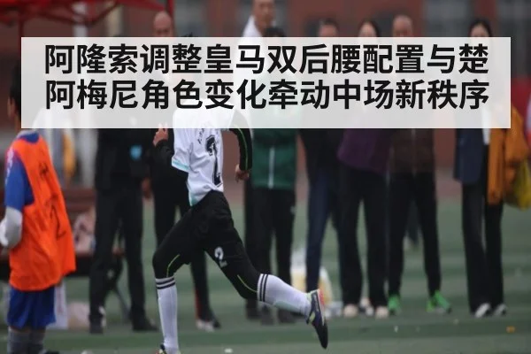 阿隆索调整皇马双后腰配置与楚阿梅尼角色变化牵动中场新秩序