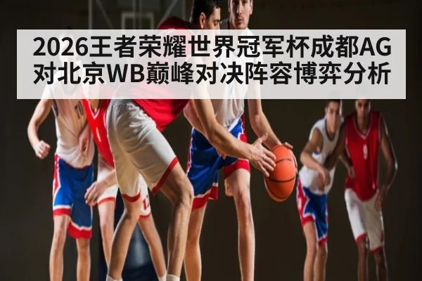 2026王者荣耀世界冠军杯成都AG对北京WB巅峰对决阵容博弈分析