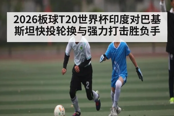 2026板球T20世界杯印度对巴基斯坦快投轮换与强力打击胜负手（c7c7）